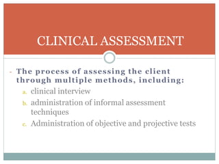 - The process of assessing the client
through multiple methods, including:
a. clinical interview
b. administration of informal assessment
techniques
c. Administration of objective and projective tests
CLINICAL ASSESSMENT
 
