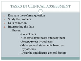 TASKS IN CLINICAL ASSESSMENT
1. Evaluate the referral question
2. Study the problem
3. Data collection
4. Interpreting the data
Phases:
- Collect data
- Generate hypotheses and test them
- Accept/reject hypotheses
- Make general statements based on
hypotheses
- Describe and discuss general factors
 