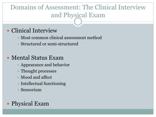 Domains of Assessment: The Clinical Interview
and Physical Exam
 Clinical Interview
 Most common clinical assessment method
 Structured or semi-structured
 Mental Status Exam
 Appearance and behavior
 Thought processes
 Mood and affect
 Intellectual functioning
 Sensorium
 Physical Exam
 