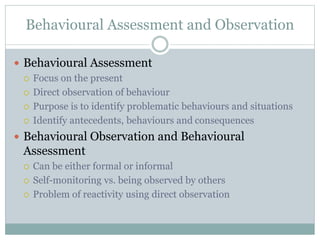 Behavioural Assessment and Observation
 Behavioural Assessment
 Focus on the present
 Direct observation of behaviour
 Purpose is to identify problematic behaviours and situations
 Identify antecedents, behaviours and consequences
 Behavioural Observation and Behavioural
Assessment
 Can be either formal or informal
 Self-monitoring vs. being observed by others
 Problem of reactivity using direct observation
 