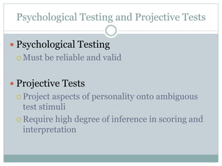 Psychological Testing and Projective Tests
 Psychological Testing
 Must be reliable and valid
 Projective Tests
 Project aspects of personality onto ambiguous
test stimuli
 Require high degree of inference in scoring and
interpretation
 