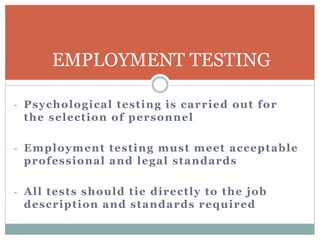 - Psychological testing is carried out for
the selection of personnel
- Employment testing must meet acceptable
professional and legal standards
- All tests should tie directly to the job
description and standards required
EMPLOYMENT TESTING
 