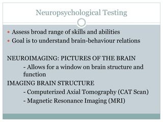 Neuropsychological Testing
 Assess broad range of skills and abilities
 Goal is to understand brain-behaviour relations
NEUROIMAGING: PICTURES OF THE BRAIN
- Allows for a window on brain structure and
function
IMAGING BRAIN STRUCTURE
- Computerized Axial Tomography (CAT Scan)
- Magnetic Resonance Imaging (MRI)
 