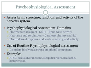 Psychophysiological Assessment
 Assess brain structure, function, and activity of the
nervous system
 Psychophysiological Assessment Domains
 Electroencephalogram (EEG) – Brain wave activity
 Heart rate and respiration – Cardiorespiratory activity
 Electrodermal response and levels – sweat gland activity
 Use of Routine Psychophysiological assessment
 Disorders involving a strong emotional component
 Examples
 PTSD, sexual dysfunctions, sleep disorders, headache,
hypertension
 
