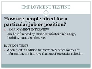 EMPLOYMENT TESTING
How are people hired for a
particular job or position?
A. EMPLOYMENT INTERVIEW
- Can be influenced by extraneous factor such as age,
disability status, gender, race
B. USE OF TESTS
- When used in addition to interview & other sources of
information, can improve chances of successful selection
 