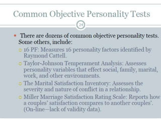 Projective Testing
 Type of personality assessment where a client is
presented a stimuli and personality factors are
interpreted
 Often used to identify psychopathology and to assist
in treatment planning
 Much more difficult to measure validity when one is
dealing with abstract responses to vague
 