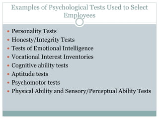 Examples of Psychological Tests Used to Select
Employees
 Personality Tests
 Honesty/Integrity Tests
 Tests of Emotional Intelligence
 Vocational Interest Inventories
 Cognitive ability tests
 Aptitude tests
 Psychomotor tests
 Physical Ability and Sensory/Perceptual Ability Tests
 
