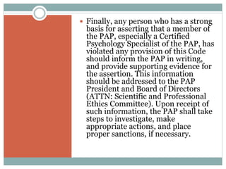 DECLARATION OF PRINCIPLES
 Psychologists in the Philippines adhere to the
following Universal Declaration of Ethical Principles
for Psychologists that was adopted unanimously by
the General Assembly of the International Union of
Psychological Science in Berlin on July 22, 2008 and
by the Board of Directors of the International
Association of Applied Psychology in Berlin on July
26, 2008
 