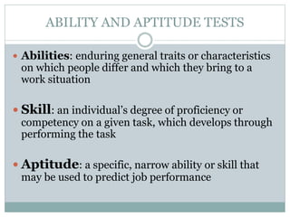 ABILITY AND APTITUDE TESTS
 Abilities: enduring general traits or characteristics
on which people differ and which they bring to a
work situation
 Skill: an individual’s degree of proficiency or
competency on a given task, which develops through
performing the task
 Aptitude: a specific, narrow ability or skill that
may be used to predict job performance
 