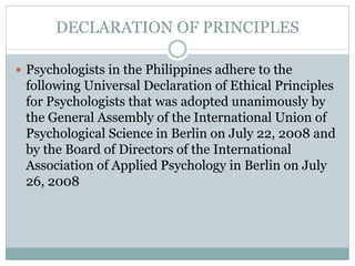  The objectives of the Universal Declaration are to
provide a moral framework and generic set of ethical
principles for psychology organizations worldwide:
(a) to evaluate the ethical and moral relevance of
their codes of ethics; (b) to use as a template to guide
the development or evolution of their codes of ethics;
(c) to encourage global thinking about ethics, while
also encouraging action that is sensitive and
responsive to local needs and values; and (d) to
speak with a collective voice on matters of ethical
concern.
 