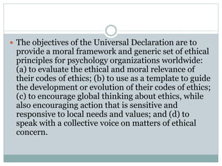PRINCIPLE I – Respect for the Dignity of
Persons and Peoples
 a) respect for the unique worth and inherent dignity of all human beings;
 b) respect for the diversity among persons and peoples;
 c) respect for the customs and beliefs of cultures, to be limited only
when a custom or a belief seriously contravenes the principle of respect
for the dignity of persons or peoples or causes serious harm to their
well-being;
 d) free and informed consent, as culturally defined and relevant for
individuals, families, groups, and communities;
 e) privacy for individuals, families, groups, and communities;
 f) protection of confidentiality of personal information, as culturally
defined and relevant for individuals, families, groups, and communities;
 g) fairness and justice in the treatment of persons and peoples.
 