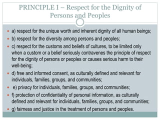 PRINCIPLE II – Competent Caring for the Well-
being of Persons and Peoples
 a) active concern for the well-being of individuals, families, groups, and
communities;
 b) taking care to do no harm to individuals, families, groups, and
communities;
 c) maximizing benefits and minimizing potential harm to individuals,
families, groups, and communities;
 d) correcting or offsetting harmful effects that have occurred as a result of
their activities;
 e) developing and maintaining competence;
 f) self-knowledge regarding how their own values, attitudes, experiences,
and social contexts influence their actions, interpretations, choices, and
recommendations;
 g) respect for the ability of individuals, families, groups, and communities to
make decisions for themselves and to care for themselves and each other.
 