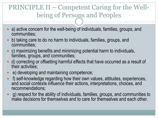 PRINCIPLE III - Integrity
 a) honesty, and truthful, open and accurate communications;
 b) avoiding incomplete disclosure of information unless
complete disclosure is culturally inappropriate, or violates
confidentiality, or carries the potential to do serious harm to
individuals, families, groups, or communities;
 c) maximizing impartiality and minimizing biases;
 d) not exploiting persons or peoples for personal, professional,
or financial gain;
 e) avoiding conflicts of interest and declaring them when they
cannot be avoided or are inappropriate to avoid.
 