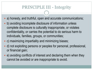 PRINCIPLE IV – Professional and Scientific
Responsibilities to Society
 a) the discipline’s responsibility to increase scientific and professional knowledge
in ways that allow the promotion of the well-being of society and all its members;
 b) the discipline’s responsibility to use psychological knowledge for beneficial
purposes and to protect such knowledge from being misused, used
incompetently, or made useless;
 c) the discipline’s responsibility to conduct its affairs in ways that are ethical and
consistent with the promotion of the well-being of society and all its members;
 d) the discipline’s responsibility to promote the highest ethical ideals in the
scientific, professional and educational activities of its members;
 e) the discipline’s responsibility to adequately train its members in their ethical
responsibilities and required competencies;
 f) the discipline’s responsibility to develop its ethical awareness and sensitivity,
and to be as self-correcting as possible.
 