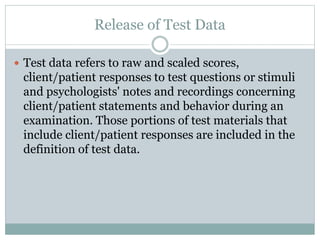  Pursuant to a client/patient release, psychologists
provide test data to the client/patient or other
persons identified in the release.
 Psychologists may refrain from releasing test data to
protect a client/patient or others from substantial
harm or misuse or misrepresentation of the data or
the test, recognizing that in many instances release
of confidential information under these
circumstances is regulated by law.
 