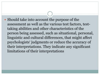 Assessment by Unqualified Persons
 Psychologists do not promote the use of
psychological assessment techniques by
unqualified persons, except when such use is
conducted for training purposes with
appropriate supervision.
 