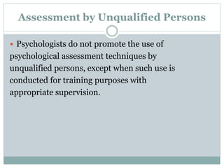 Obsolete Tests and Outdated Test
Results
 Psychologists do not base their assessment
or intervention decisions or
recommendations on data or test results
that are outdated for the current purpose.
 Psychologists do not base such decisions or
recommendations on tests and measures
that are obsolete and not useful for the
current purpose.
 
