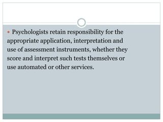 Maintaining Test Security
 The term test materials refers to manuals,
instruments, protocols and test questions or
stimuli and does not include test data
 Psychologists make reasonable efforts to maintain
the integrity and security of test materials and
other assessment techniques consistent with law
and contractual obligations, and in a manner that
permits adherence to this Ethics Code.
 