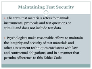 RIGHTS OF TESTTAKERS
 Informed consent
 The right to know why they are being evaluated.
 How the test data will be used.
 What (if any) information will be released to whom?
 In a language the testtaker can understand.
 Generally, the client/subject must voluntarily
consent.
 Psychologist must inform client about nature and
purpose of assessment in understandable language
 