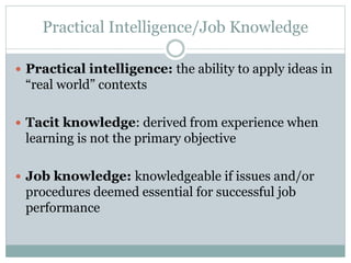 Practical Intelligence/Job Knowledge
 Practical intelligence: the ability to apply ideas in
“real world” contexts
 Tacit knowledge: derived from experience when
learning is not the primary objective
 Job knowledge: knowledgeable if issues and/or
procedures deemed essential for successful job
performance
 