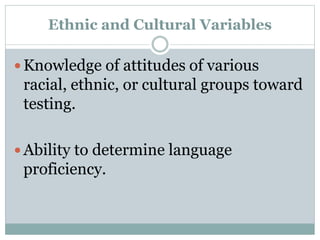  Ability to determine the potential effects of
different test settings on different racial,
ethnic, or cultural groups.
 Knowledge of specific biases that have been
demonstrated for particular tests for
individuals or groups of individuals from
particular racial, ethnic, or cultural minority
groups.
 