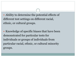 Test Use & Test Fairness
 A test is most likely to be seen as unfair
when:
1. It is the sole basis for the decision.
2. The consequences of doing poorly on the test
is harsh.
 Ways to reduce concerns over test
unfairness:
1. Multiple assessment procedures
2. Use more intensive screening procedures for
those likely to be treated unfairly by a given test
 
