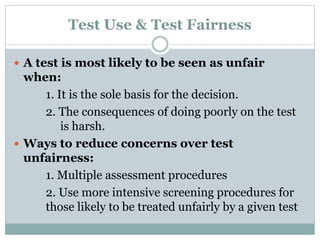 Test Fairness
 People with different values often disagree over the
fairness of some testing practices.
 Factors that affect testing fairness:
1. Obstacles that prevent people from performing
well
2. Test may provide unfair advantage to some
people
3. Some tests are not valid and used in wrong
situations
4. Some tests are used for purposes that are
inherently objectionable
 