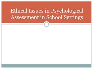 Most Frequent Ethical Issues
Psychologists Confront
1.) Process of parental consent and involvement.
2) Obligation to select nonbiased test instruments and use
them in a way that is not racially or culturally biased.
3) Appropriate administration and interpretation of
projective tests in school settings.
4) Use of computerized psychological assessment
 