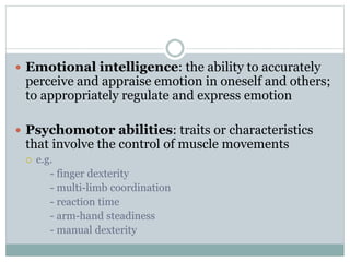  Emotional intelligence: the ability to accurately
perceive and appraise emotion in oneself and others;
to appropriately regulate and express emotion
 Psychomotor abilities: traits or characteristics
that involve the control of muscle movements
 e.g.
- finger dexterity
- multi-limb coordination
- reaction time
- arm-hand steadiness
- manual dexterity
 