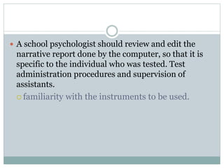  Computer programs are not a substitute for
supervision because they are not designed to teach
testing skills to the individual who uses these
programs.
must be used in conjunction with the clinical
judgment of well-trained professionals
psychologists are responsible in determining
whether the test results are valid for a particular
individual
 