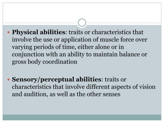  Physical abilities: traits or characteristics that
involve the use or application of muscle force over
varying periods of time, either alone or in
conjunction with an ability to maintain balance or
gross body coordination
 Sensory/perceptual abilities: traits or
characteristics that involve different aspects of vision
and audition, as well as the other senses
 