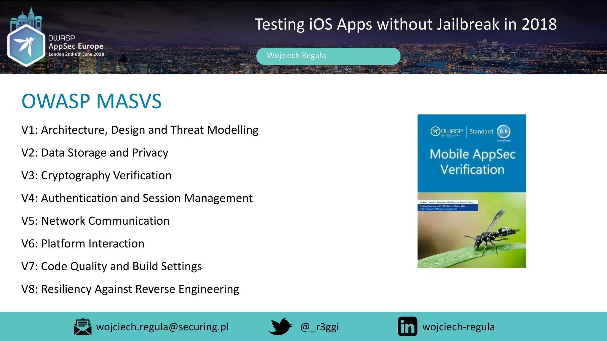 Wojciech Reguła
Testing iOS Apps without Jailbreak in 2018
OWASP MASVS
V1: Architecture, Design and Threat Modelling
V2: Data Storage and Privacy
V3: Cryptography Verification
V4: Authentication and Session Management
V5: Network Communication
V6: Platform Interaction
V7: Code Quality and Build Settings
V8: Resiliency Against Reverse Engineering
wojciech.regula@securing.pl @_r3ggi wojciech-regula
 