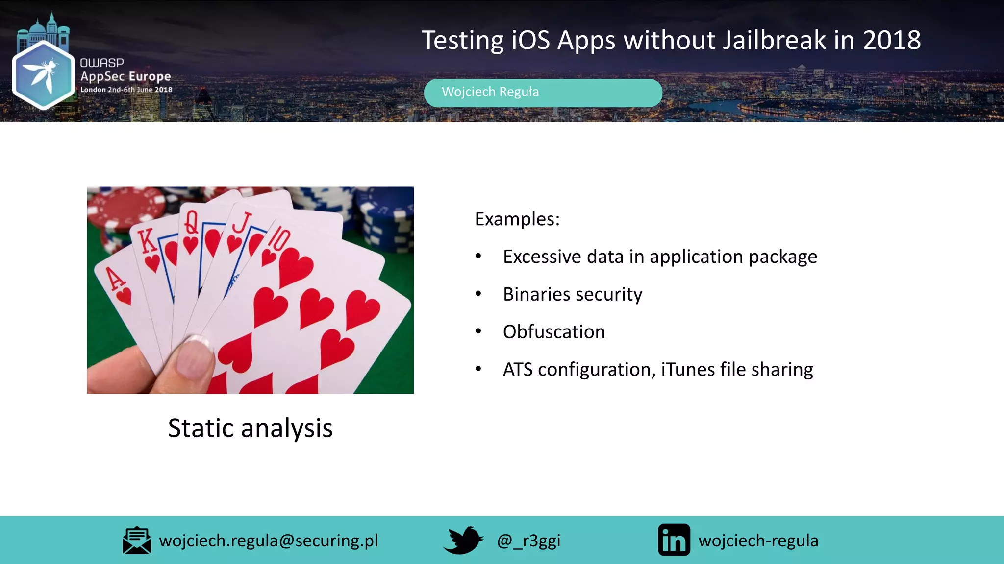 Wojciech Reguła
Testing iOS Apps without Jailbreak in 2018
Static analysis
Examples:
• Excessive data in application package
• Binaries security
• Obfuscation
• ATS configuration, iTunes file sharing
wojciech.regula@securing.pl @_r3ggi wojciech-regula
 