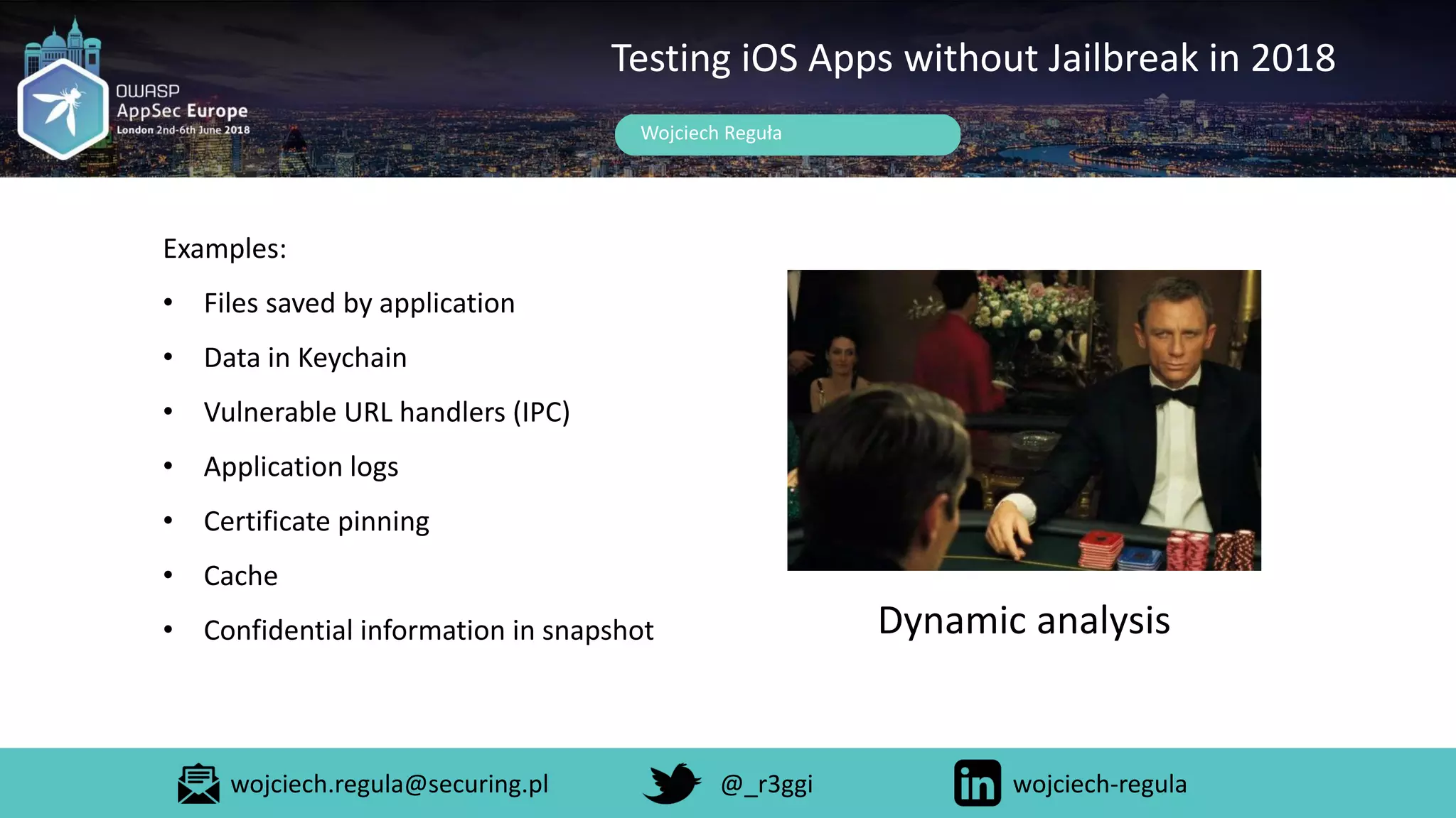 Wojciech Reguła
Testing iOS Apps without Jailbreak in 2018
Examples:
• Files saved by application
• Data in Keychain
• Vulnerable URL handlers (IPC)
• Application logs
• Certificate pinning
• Cache
• Confidential information in snapshot Dynamic analysis
wojciech.regula@securing.pl @_r3ggi wojciech-regula
 