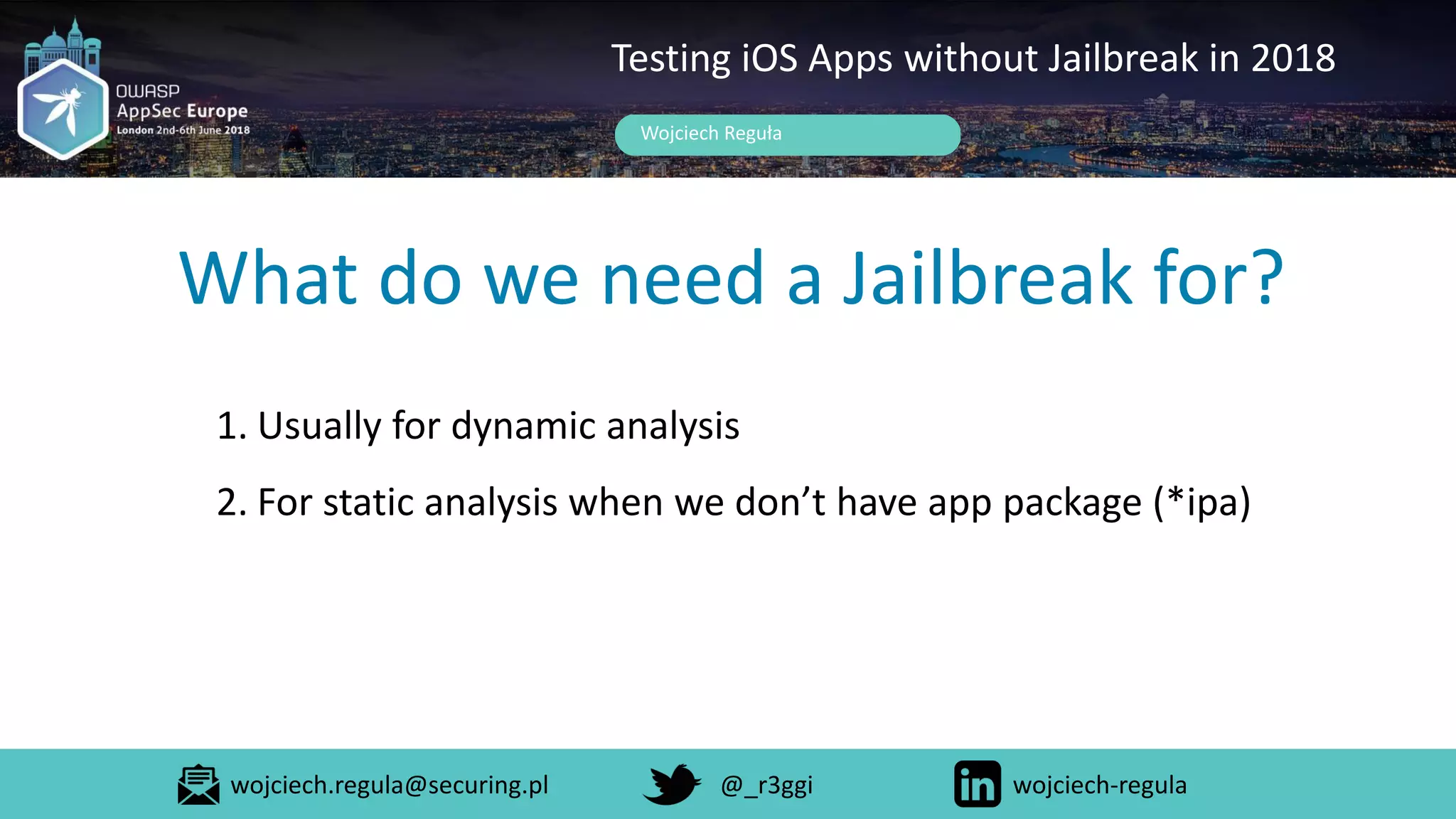 What do we need a Jailbreak for?
Wojciech Reguła
Testing iOS Apps without Jailbreak in 2018
1. Usually for dynamic analysis
2. For static analysis when we don’t have app package (*ipa)
wojciech.regula@securing.pl @_r3ggi wojciech-regula
 