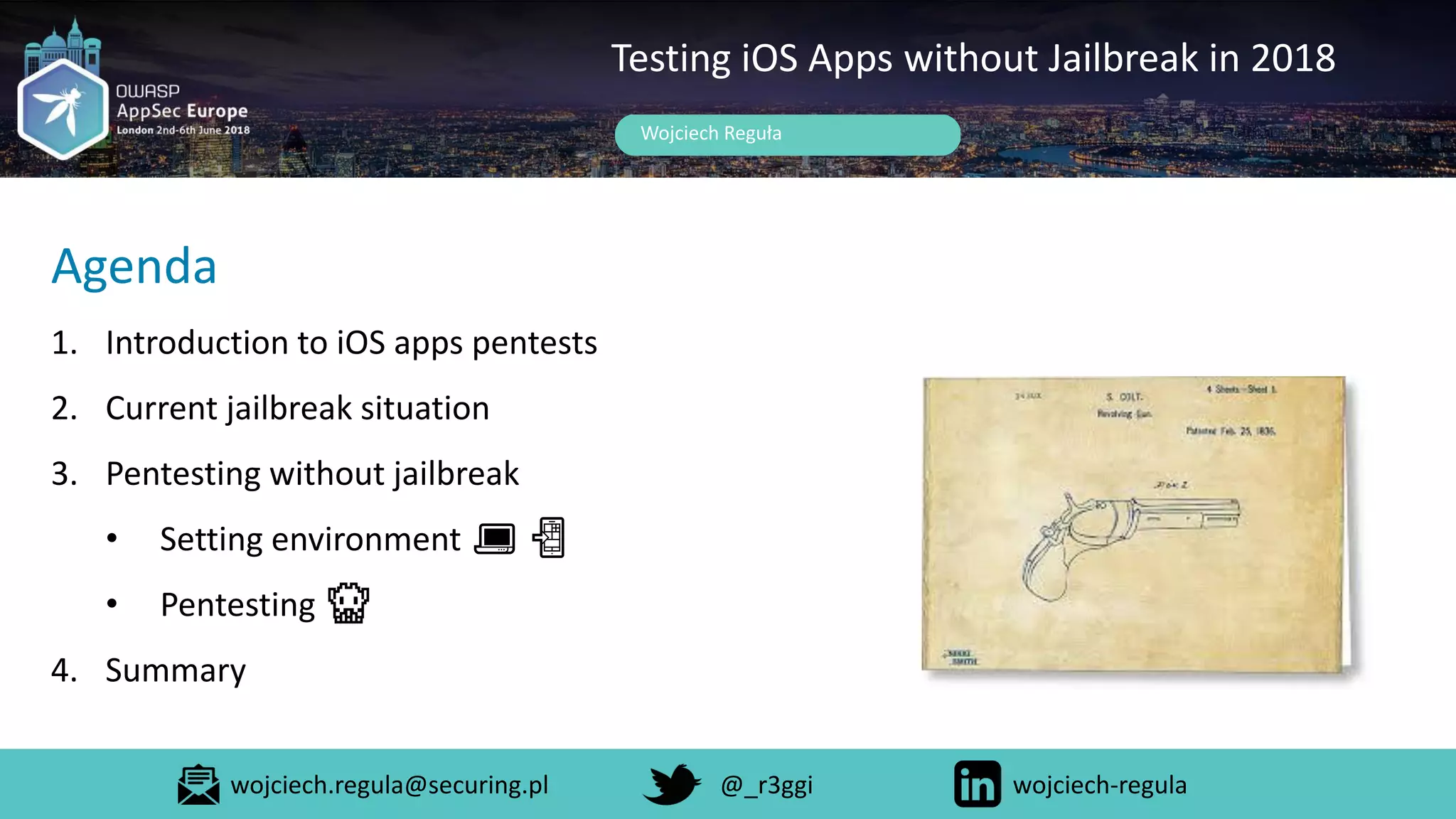 Wojciech Reguła
Testing iOS Apps without Jailbreak in 2018
Agenda
1. Introduction to iOS apps pentests
2. Current jailbreak situation
3. Pentesting without jailbreak
• Setting environment 💻 📲
• Pentesting 👾
4. Summary
wojciech.regula@securing.pl @_r3ggi wojciech-regula
 