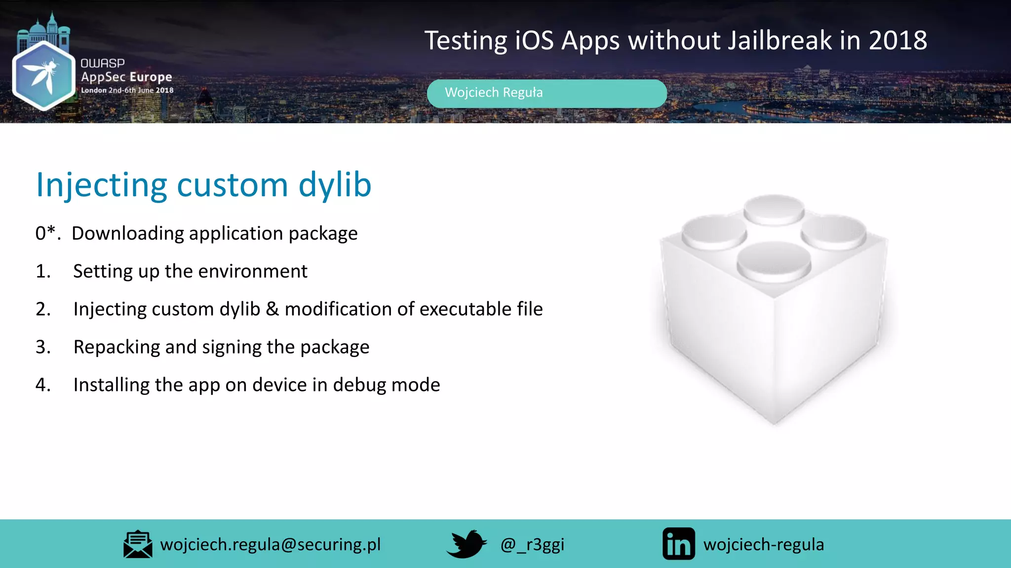 Wojciech Reguła
Testing iOS Apps without Jailbreak in 2018
Injecting custom dylib
0*. Downloading application package
1. Setting up the environment
2. Injecting custom dylib & modification of executable file
3. Repacking and signing the package
4. Installing the app on device in debug mode
wojciech.regula@securing.pl @_r3ggi wojciech-regula
 