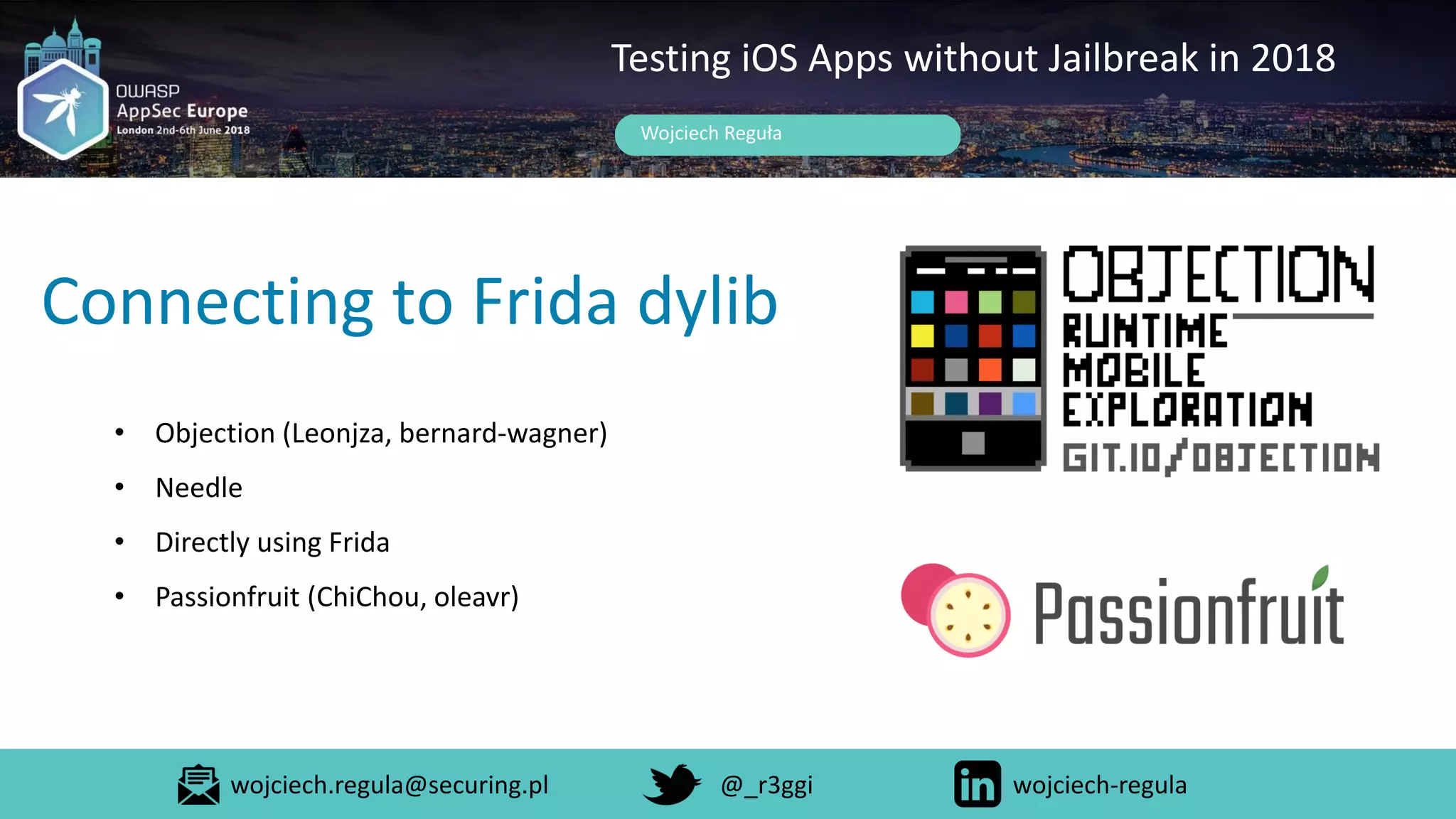 Connecting to Frida dylib
Wojciech Reguła
Testing iOS Apps without Jailbreak in 2018
• Objection (Leonjza, bernard-wagner)
• Needle
• Directly using Frida
• Passionfruit (ChiChou, oleavr)
wojciech.regula@securing.pl @_r3ggi wojciech-regula
 