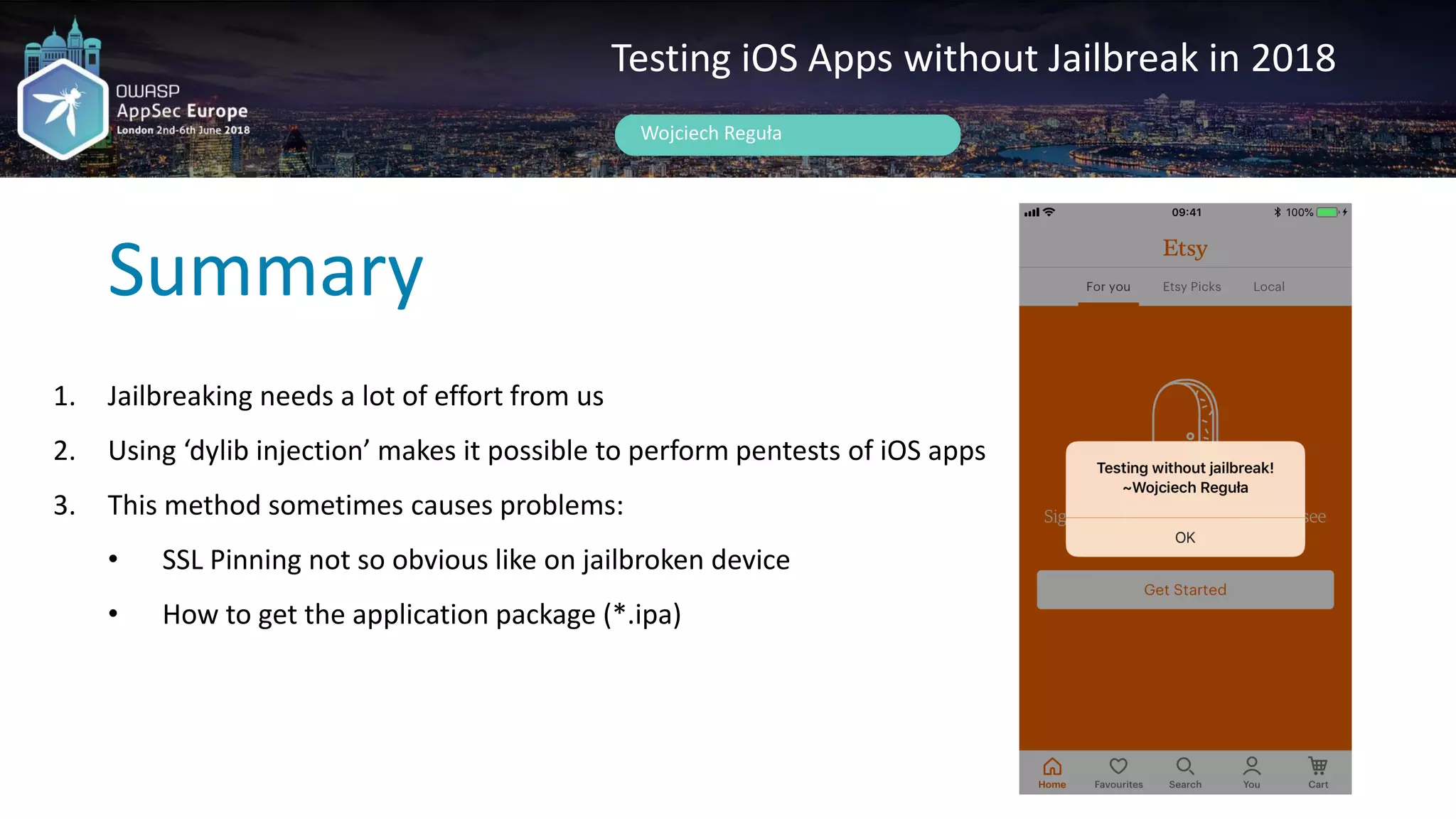 Summary
Wojciech Reguła
Testing iOS Apps without Jailbreak in 2018
1. Jailbreaking needs a lot of effort from us
2. Using ‘dylib injection’ makes it possible to perform pentests of iOS apps
3. This method sometimes causes problems:
• SSL Pinning not so obvious like on jailbroken device
• How to get the application package (*.ipa)
 