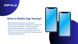 What is Mobile App Testing?
Mobile app testing evaluates an application’s
performance, functionality, usability, and security across
various devices and platforms. This process helps
identify and eliminate bugs, ensuring a flawless
experience for end users. In competitive markets like
Florida, app testing is a cornerstone of quality assurance
in mobile app development.
 