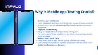 Why is Mobile App Testing Crucial?
1.Enhances User Satisfaction
• Apps riddled with glitches or crashes frustrate users and lead to uninstalls.
• Testing ensures smooth navigation and functionality, enhancing the user
experience.
1.Improves App Reliability
• A bug-free app builds trust and credibility among users.
• For businesses in Florida, reliability is a key factor in maintaining a positive
brand reputation.
1.Reduces Post-Launch Costs
• Fixing errors after an app’s release is costly and time-consuming.
• Early testing minimizes these expenses and protects the reputation of the
Mobile App Development Company.
 