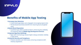Benefits of Mobile App Testing
1.Increases User Retention
⚬ A well-tested app keeps users engaged, encouraging repeat visits.
⚬ Florida-based businesses benefit from retaining local and global
users.
2.Boosts Brand Reputation
⚬ A polished app reflects professionalism, enhancing the credibility
of companies offering Mobile App Development Services.
3.Improves App Store Rankings
⚬ Apps with minimal bugs receive higher ratings and better visibility
in app stores.
4.Enhances Security and Compliance
⚬ Protects sensitive user information, ensuring compliance with
industry regulations.
 