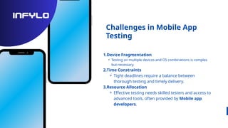 Challenges in Mobile App
Testing
1.Device Fragmentation
⚬ Testing on multiple devices and OS combinations is complex
but necessary.
2.Time Constraints
⚬ Tight deadlines require a balance between
thorough testing and timely delivery.
3.Resource Allocation
⚬ Effective testing needs skilled testers and access to
advanced tools, often provided by Mobile app
developers.
 