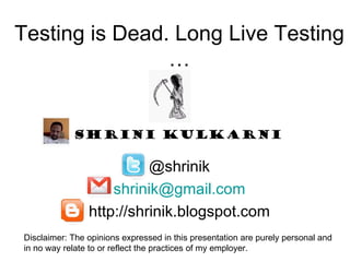 Testing is Dead. Long Live Testing
                …


            Shrini Kulkarni

                          @shrinik
                    shrinik@gmail.com
                http://shrinik.blogspot.com
Disclaimer: The opinions expressed in this presentation are purely personal and
in no way relate to or reflect the practices of my employer.
 