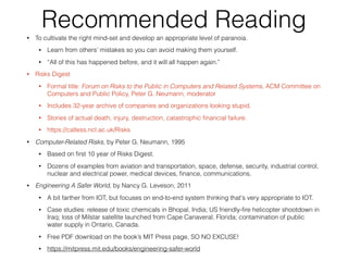 Recommended Reading• To cultivate the right mind-set and develop an appropriate level of paranoia.
• Learn from others' mistakes so you can avoid making them yourself.
• “All of this has happened before, and it will all happen again."
• Risks Digest
• Formal title: Forum on Risks to the Public in Computers and Related Systems, ACM Committee on
Computers and Public Policy, Peter G. Neumann, moderator
• Includes 32-year archive of companies and organizations looking stupid.
• Stories of actual death, injury, destruction, catastrophic ﬁnancial failure.
• https://catless.ncl.ac.uk/Risks
• Computer-Related Risks, by Peter G. Neumann, 1995
• Based on ﬁrst 10 year of Risks Digest.
• Dozens of examples from aviation and transportation, space, defense, security, industrial control,
nuclear and electrical power, medical devices, ﬁnance, communications.
• Engineering A Safer World, by Nancy G. Leveson, 2011
• A bit farther from IOT, but focuses on end-to-end system thinking that's very appropriate to IOT.
• Case studies: release of toxic chemicals in Bhopal, India; US friendly-ﬁre helicopter shootdown in
Iraq; loss of Milstar satellite launched from Cape Canaveral, Florida; contamination of public
water supply in Ontario, Canada.
• Free PDF download on the book’s MIT Press page, SO NO EXCUSE!
• https://mitpress.mit.edu/books/engineering-safer-world
 
