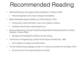 Recommended Reading
• Working Effectively with Legacy Code, by Michael C. Feathers, 2004
• Practical approach to the issue of design for testability.
• Better Embedded System Software, by Philip Koopman, 2010
• Among other useful information, has a nice chapter on testing.
• Available half off retail at http://koopman.us/
• Security Engineering: A Guide To Building Dependable Distributed Systems, by Ross
Anderson, 2nd ed. 2008.
• Background knowledge for effective security testing.
• The Practice of Programming, by Brian W. Kernighan and Rob Pike, 1999
• Nice chapters on testing and performance.
• The Go Programming Language, by Alan A. A. Donovan and Brian W. Kernighan, 2015
• Go environment has a good emphasis on testing.
 