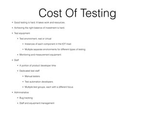 Cost Of Testing
• Good testing is hard. It takes work and resources.
• Achieving the right balance of investment is hard.
• Test equipment
• Test environment, real or virtual
• Instances of each component in the IOT triad
• Multiple separate environments for different types of testing
• Monitoring and measurement equipment
• Staff
• A portion of product developer time
• Dedicated test staff
• Manual testers
• Test automation developers
• Multiple test groups, each with a different focus
• Administrative
• Bug tracking
• Staff and equipment management
 