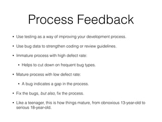 Process Feedback
• Use testing as a way of improving your development process.
• Use bug data to strengthen coding or review guidelines.
• Immature process with high defect rate:
• Helps to cut down on frequent bug types.
• Mature process with low defect rate:
• A bug indicates a gap in the process.
• Fix the bugs, but also, ﬁx the process.
• Like a teenager, this is how things mature, from obnoxious 13-year-old to
serious 18-year-old.
 