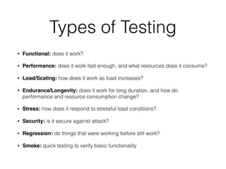 Types of Testing
• Functional: does it work?
• Performance: does it work fast enough, and what resources does it consume?
• Load/Scaling: how does it work as load increases?
• Endurance/Longevity: does it work for long duration, and how do
performance and resource consumption change?
• Stress: how does it respond to stressful load conditions?
• Security: is it secure against attack?
• Regression: do things that were working before still work?
• Smoke: quick testing to verify basic functionality
 