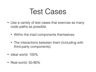 Test Cases
• Use a variety of test cases that exercise as many
code paths as possible.
• Within the triad components themselves.
• The interactions between them (including with
third-party components).
• Ideal world: 100%
• Real world: 50-90%
 